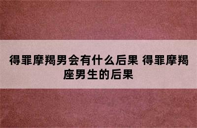 得罪摩羯男会有什么后果 得罪摩羯座男生的后果